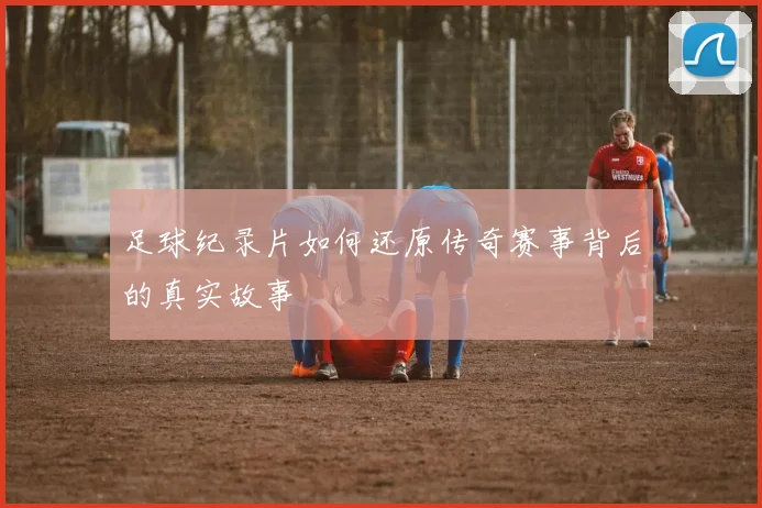 足球纪录片如何还原传奇赛事背后的真实故事