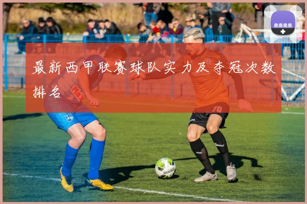 最新西甲联赛球队实力及夺冠次数排名