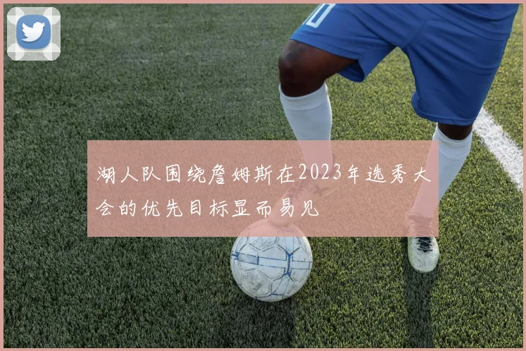 湖人队围绕詹姆斯在2023年选秀大会的优先目标显而易见