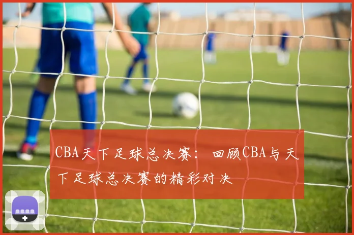 CBA天下足球总决赛：回顾CBA与天下足球总决赛的精彩对决