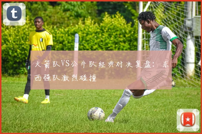 火箭队VS公牛队经典对决复盘：东西强队激烈碰撞